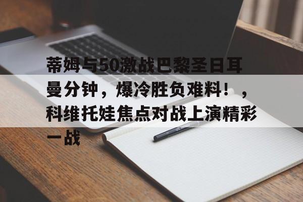爱游戏APP官方下载蒂姆与50激战巴黎圣日耳曼分钟，爆冷胜负难料！，科维托娃焦点对战上演精彩一战的简单介绍